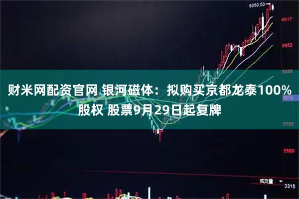 财米网配资官网 银河磁体：拟购买京都龙泰100%股权 股票9月29日起复牌