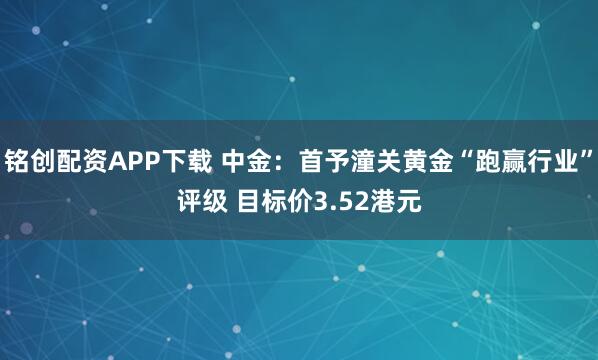 铭创配资APP下载 中金：首予潼关黄金“跑赢行业”评级 目标价3.52港元
