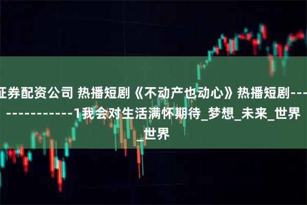 证券配资公司 热播短剧《不动产也动心》热播短剧---------------1我会对生活满怀期待_梦想_未来_世界