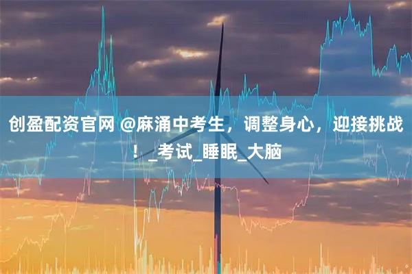 创盈配资官网 @麻涌中考生，调整身心，迎接挑战！_考试_睡眠_大脑