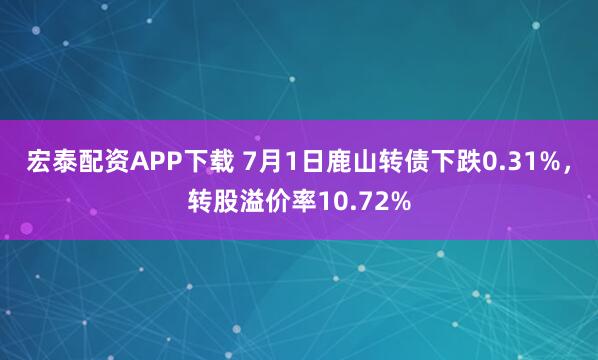 宏泰配资APP下载 7月1日鹿山转债下跌0.31%，转股溢价率10.72%