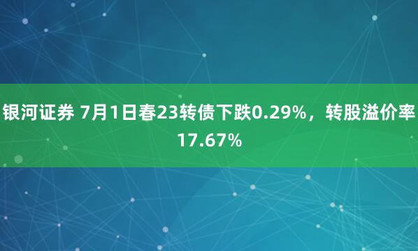 银河证券 7月1日春23转债下跌0.29%，转股溢价率17.67%