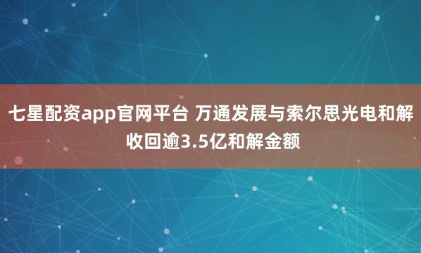 七星配资app官网平台 万通发展与索尔思光电和解 收回逾3.5亿和解金额