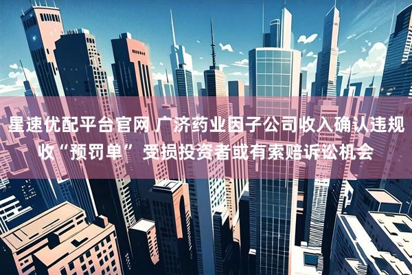 星速优配平台官网 广济药业因子公司收入确认违规收“预罚单” 受损投资者或有索赔诉讼机会
