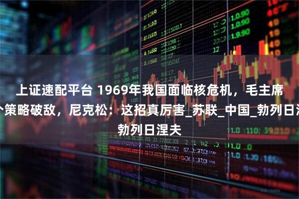 上证速配平台 1969年我国面临核危机,毛主席一个策略破敌,尼克松:这招真厉害_苏联_中国_勃列日涅夫