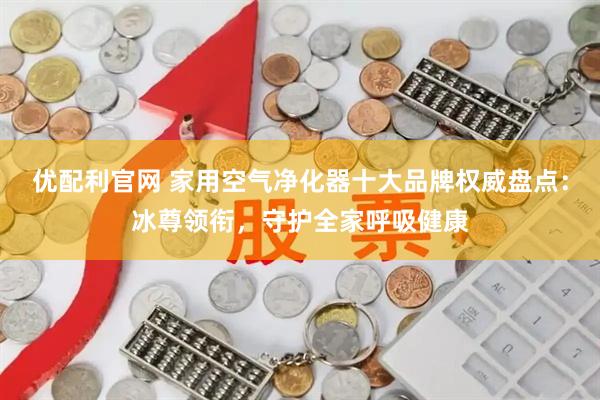 优配利官网 家用空气净化器十大品牌权威盘点:冰尊领衔,守护全家呼吸健康