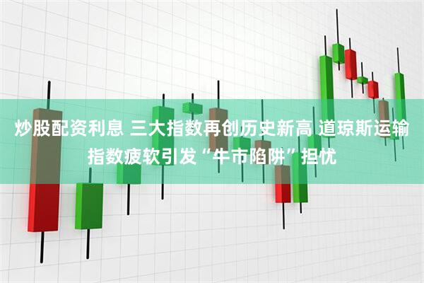 炒股配资利息 三大指数再创历史新高 道琼斯运输指数疲软引发“牛市陷阱”担忧