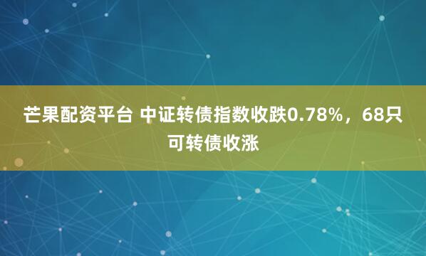 芒果配资平台 中证转债指数收跌0.78%,68只可转债收涨