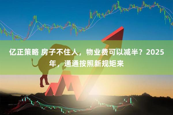 亿正策略 房子不住人，物业费可以减半？2025年，通通按照新规矩来