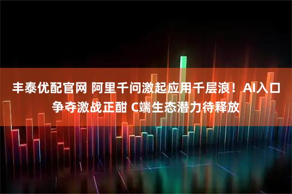 丰泰优配官网 阿里千问激起应用千层浪!AI入口争夺激战正酣 C端生态潜力待释放