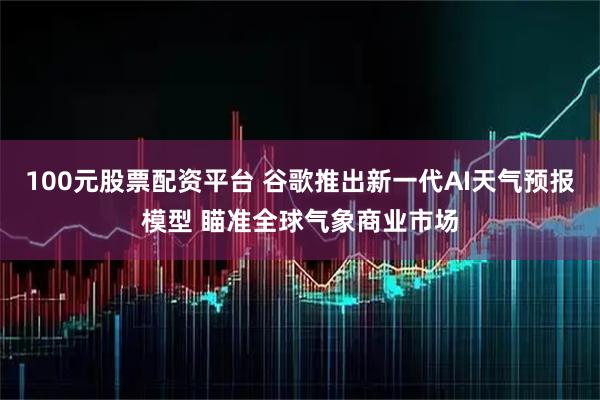 100元股票配资平台 谷歌推出新一代AI天气预报模型 瞄准全球气象商业市场