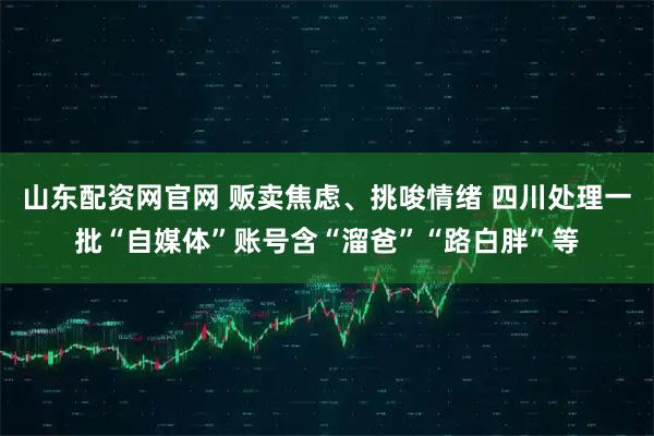 山东配资网官网 贩卖焦虑、挑唆情绪 四川处理一批“自媒体”账号含“溜爸”“路白胖”等