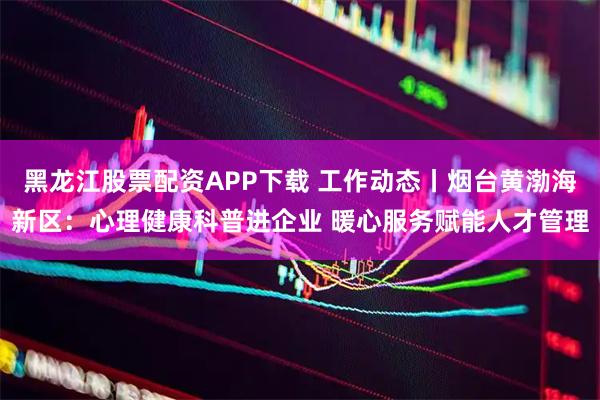 黑龙江股票配资APP下载 工作动态丨烟台黄渤海新区：心理健康科普进企业 暖心服务赋能人才管理