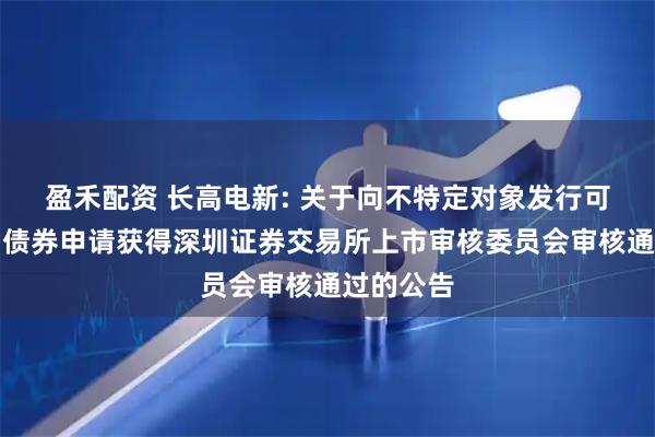 盈禾配资 长高电新: 关于向不特定对象发行可转换公司债券申请获得深圳证券交易所上市审核委员会审核通过的公告