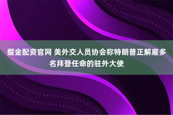 掘金配资官网 美外交人员协会称特朗普正解雇多名拜登任命的驻外大使