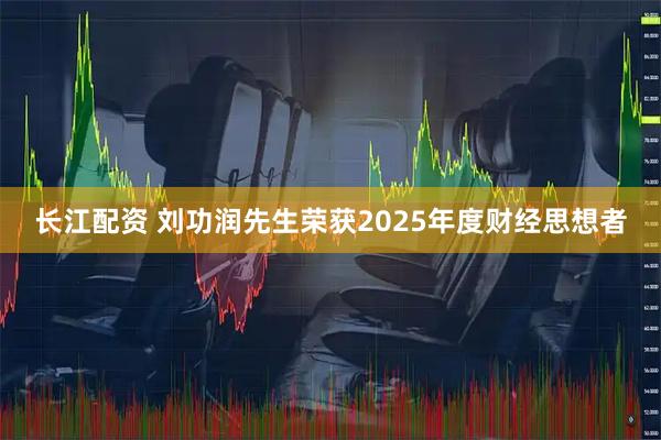 长江配资 刘功润先生荣获2025年度财经思想者