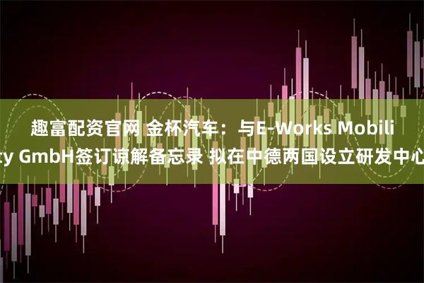 趣富配资官网 金杯汽车：与E-Works Mobility GmbH签订谅解备忘录 拟在中德两国设立研发中心