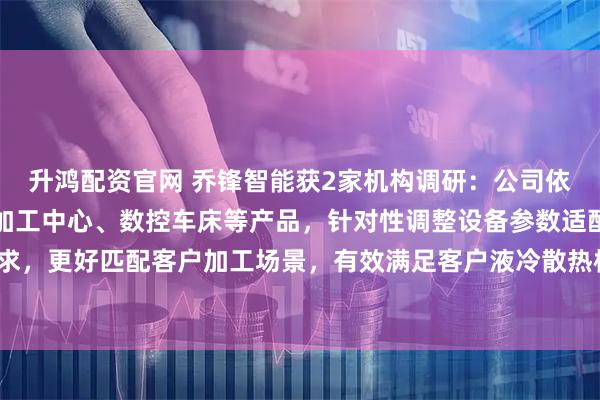 升鸿配资官网 乔锋智能获2家机构调研：公司依托高速钻攻中心、立式加工中心、数控车床等产品，针对性调整设备参数适配相关加工需求，更好匹配客户加工场景，有效满足客户液冷散热核心部件的精密加工需求（附调研问答）