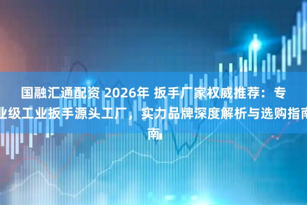国融汇通配资 2026年 扳手厂家权威推荐：专业级工业扳手源头工厂，实力品牌深度解析与选购指南