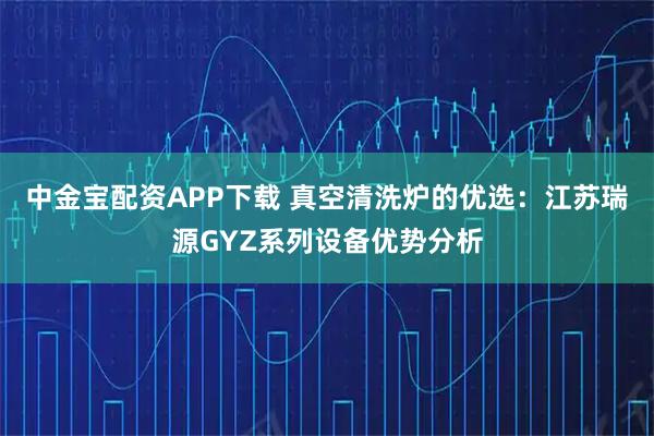 中金宝配资APP下载 真空清洗炉的优选：江苏瑞源GYZ系列设备优势分析