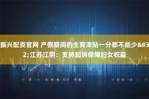 振兴配资官网 产假期间的生育津贴一分都不能少 江苏江阴：支持起诉保障妇女权益