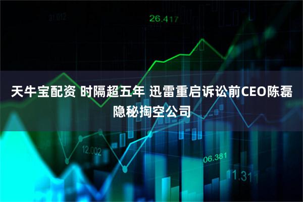 天牛宝配资 时隔超五年 迅雷重启诉讼前CEO陈磊隐秘掏空公司