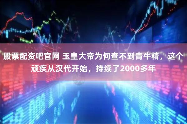 股票配资吧官网 玉皇大帝为何查不到青牛精，这个顽疾从汉代开始，持续了2000多年
