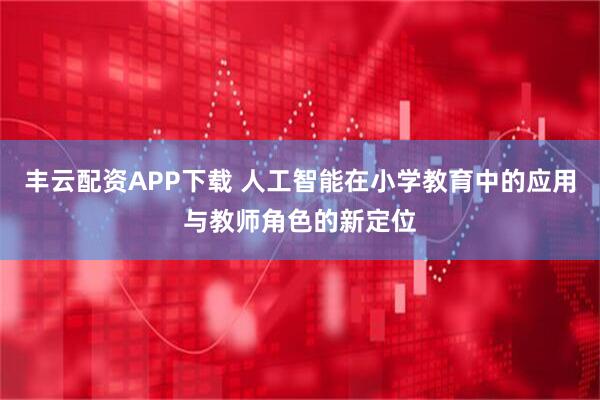 丰云配资APP下载 人工智能在小学教育中的应用与教师角色的新定位