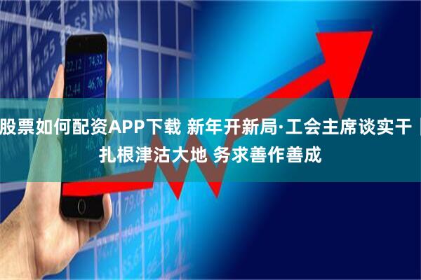 股票如何配资APP下载 新年开新局·工会主席谈实干｜扎根津沽大地 务求善作善成