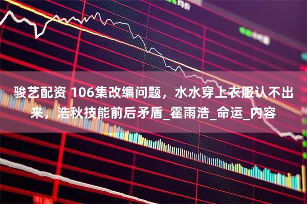 骏艺配资 106集改编问题，水水穿上衣服认不出来，浩秋技能前后矛盾_霍雨浩_命运_内容