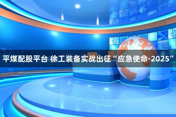 平煤配股平台 徐工装备实战出征“应急使命·2025”