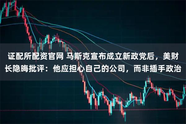 证配所配资官网 马斯克宣布成立新政党后，美财长隐晦批评：他应担心自己的公司，而非插手政治