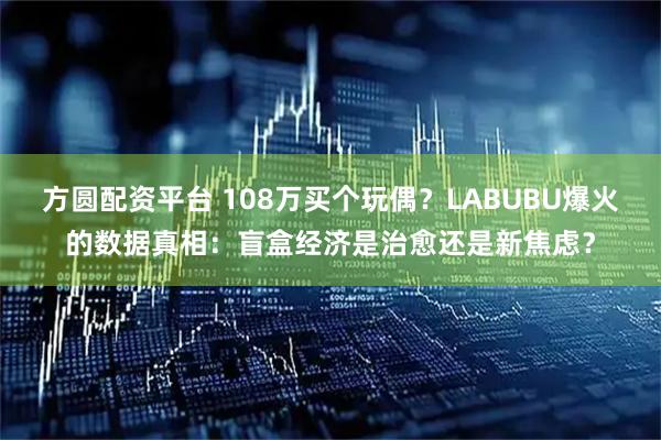 方圆配资平台 108万买个玩偶？LABUBU爆火的数据真相：盲盒经济是治愈还是新焦虑？