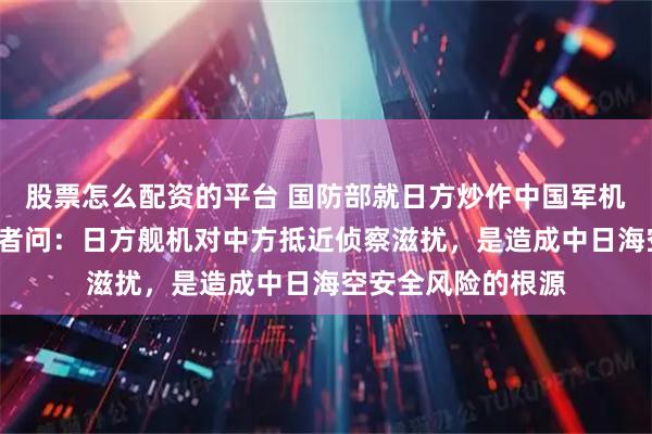 股票怎么配资的平台 国防部就日方炒作中国军机“异常接近”答记者问：日方舰机对中方抵近侦察滋扰，是造成中日海空安全风险的根源