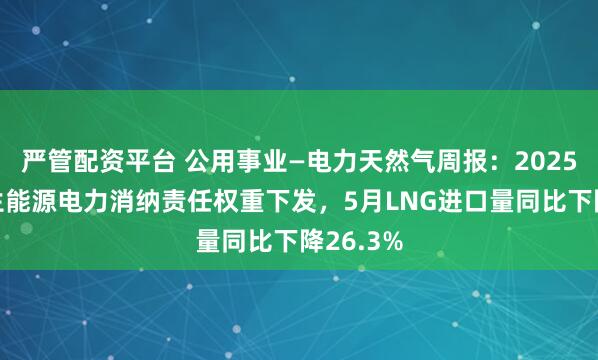 严管配资平台 公用事业—电力天然气周报：2025年可再生能源电力消纳责任权重下发，5月LNG进口量同比下降26.3%