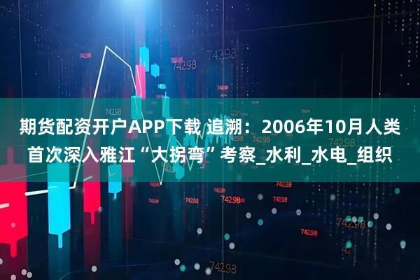 期货配资开户APP下载 追溯：2006年10月人类首次深入雅江“大拐弯”考察_水利_水电_组织