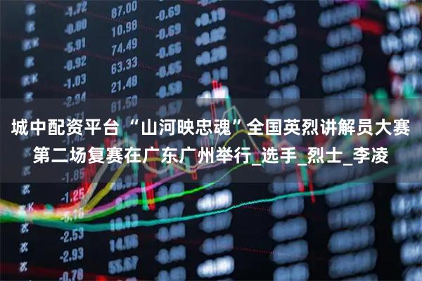 城中配资平台 “山河映忠魂”全国英烈讲解员大赛第二场复赛在广东广州举行_选手_烈士_李凌