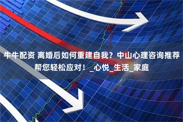 牛牛配资 离婚后如何重建自我？中山心理咨询推荐帮您轻松应对！_心悦_生活_家庭