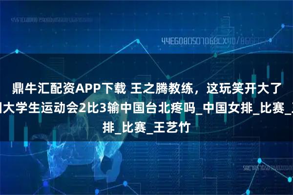 鼎牛汇配资APP下载 王之腾教练，这玩笑开大了，德国大学生运动会2比3输中国台北疼吗_中国女排_比赛_王艺竹