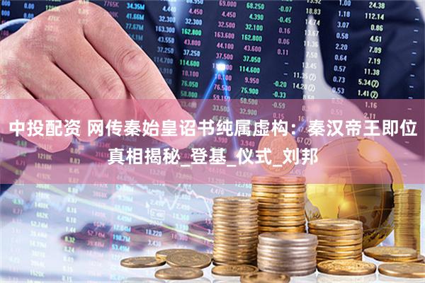 中投配资 网传秦始皇诏书纯属虚构：秦汉帝王即位真相揭秘_登基_仪式_刘邦