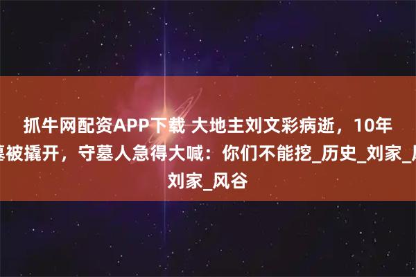 抓牛网配资APP下载 大地主刘文彩病逝，10年后墓被撬开，守墓人急得大喊：你们不能挖_历史_刘家_风谷