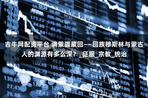 吉牛网配资平台 满蒙疆藏回——回族穆斯林与蒙古人的渊源有多么深？_征服_宗教_统治