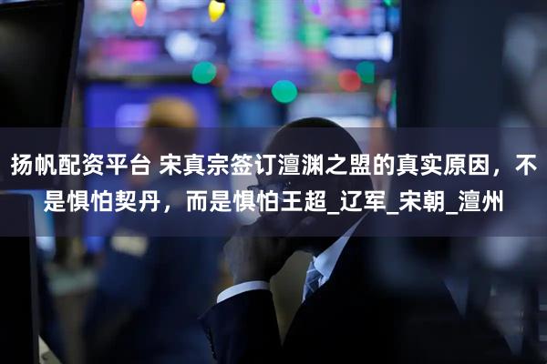扬帆配资平台 宋真宗签订澶渊之盟的真实原因，不是惧怕契丹，而是惧怕王超_辽军_宋朝_澶州