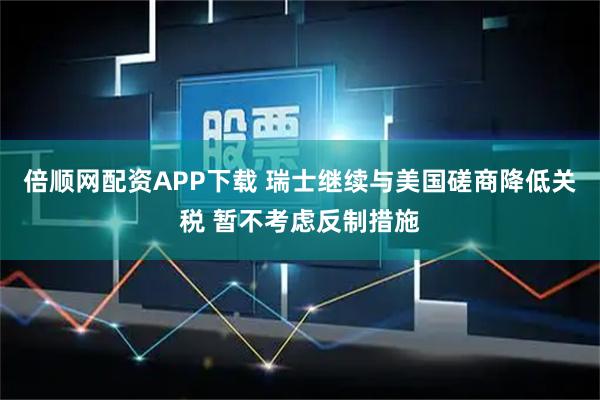 倍顺网配资APP下载 瑞士继续与美国磋商降低关税 暂不考虑反制措施