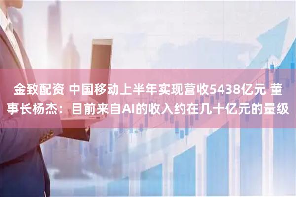 金致配资 中国移动上半年实现营收5438亿元 董事长杨杰：目前来自AI的收入约在几十亿元的量级