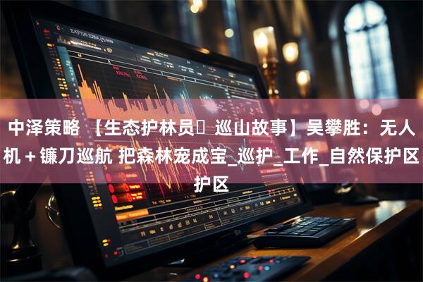 中泽策略 【生态护林员・巡山故事】吴攀胜：无人机＋镰刀巡航 把森林宠成宝_巡护_工作_自然保护区