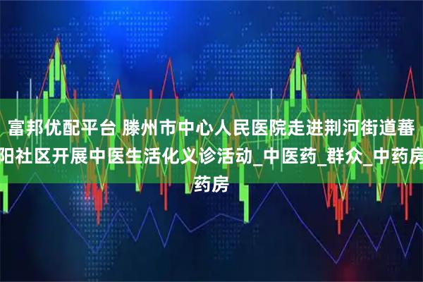 富邦优配平台 滕州市中心人民医院走进荆河街道蕃阳社区开展中医生活化义诊活动_中医药_群众_中药房