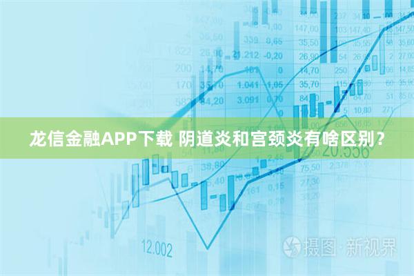 龙信金融APP下载 阴道炎和宫颈炎有啥区别？